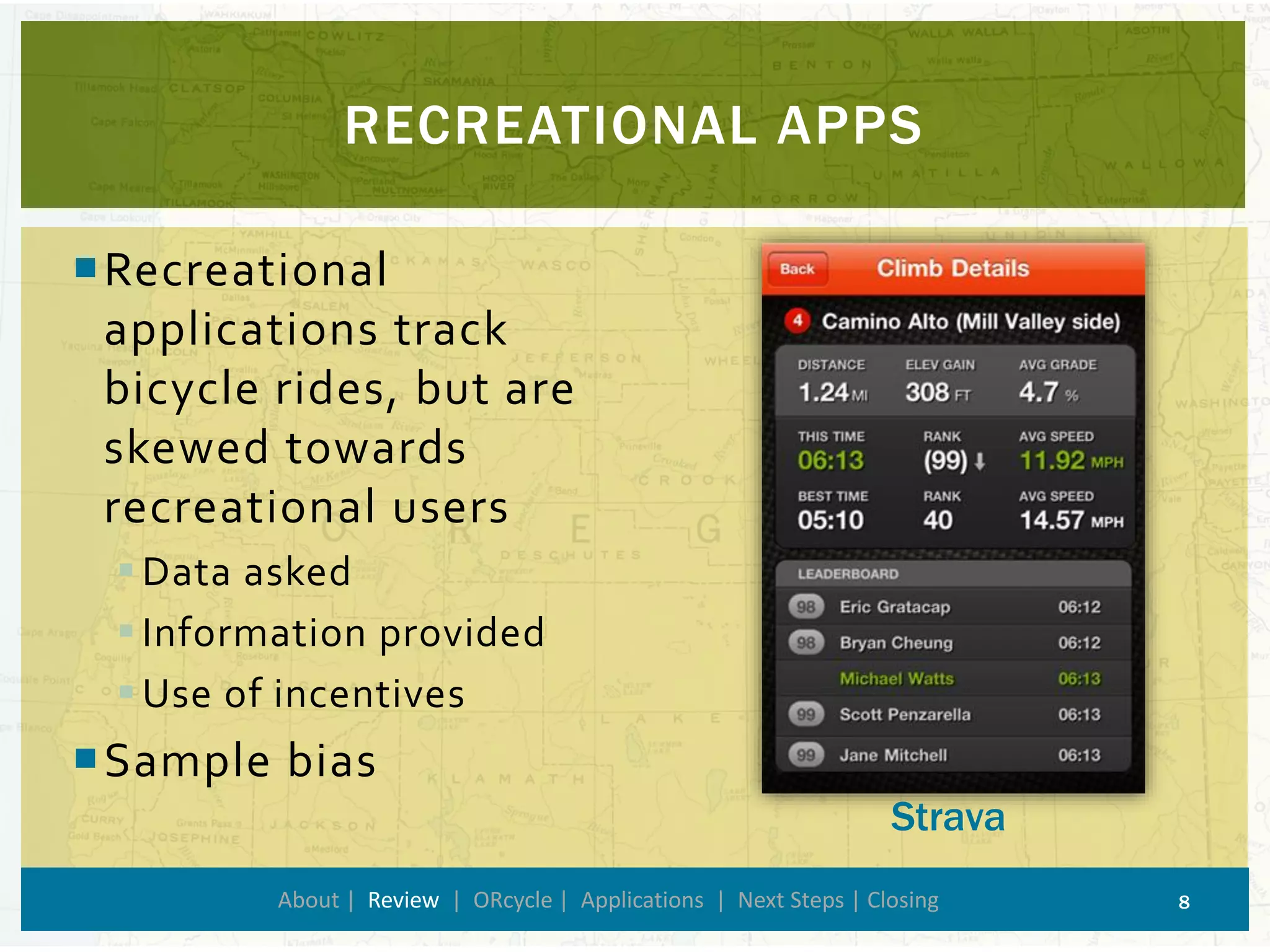 RECREATIONAL APPS 
About | Review| ORcycle| Applications | Next Steps | Closing 8 
Recreational applications track bicycle rides, but are skewed towards recreational users 
Data asked 
Information provided 
Use of incentives 
Sample bias 
Strava  