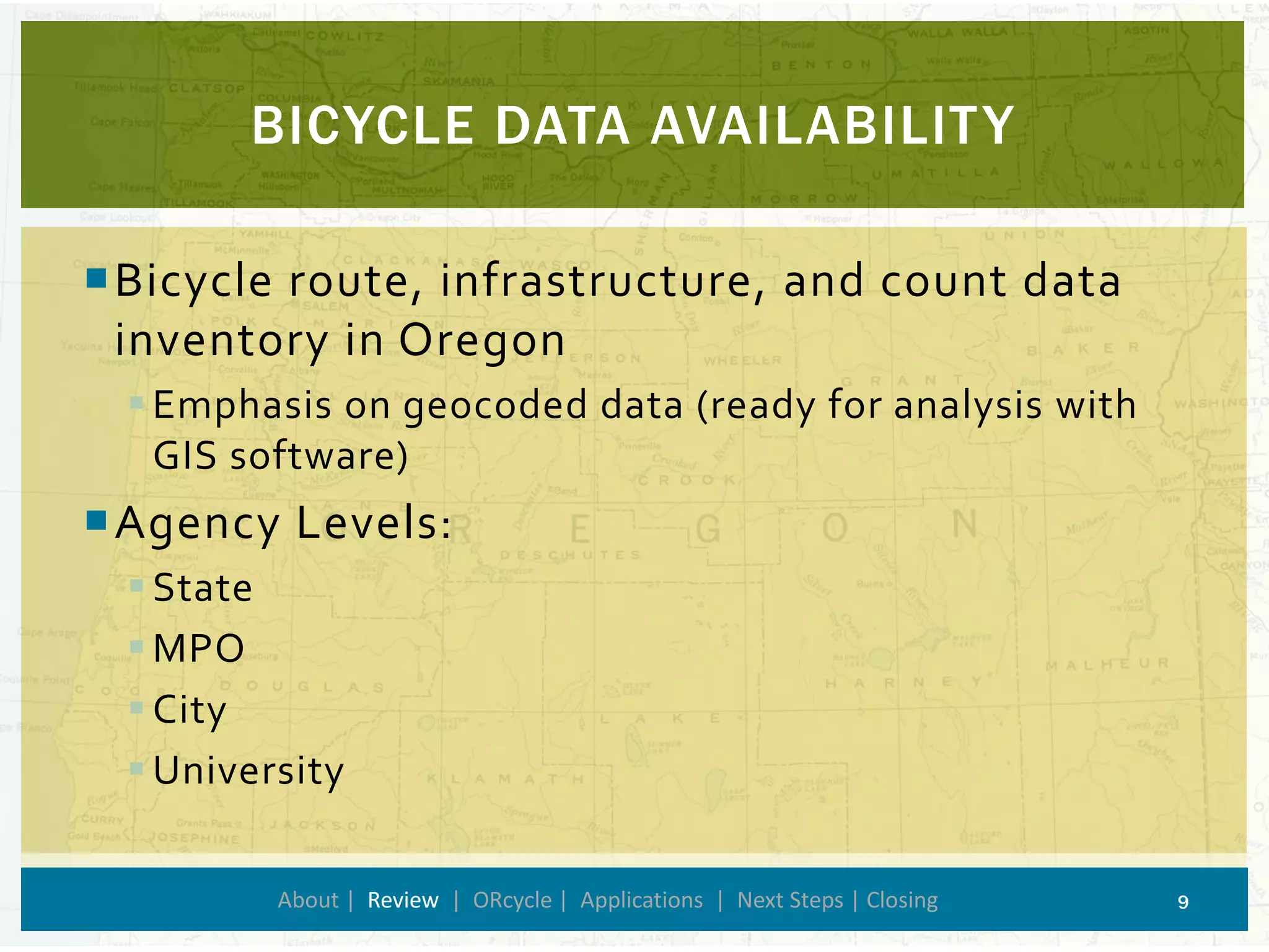 BICYCLE DATA AVAILABILITY 
About | Review| ORcycle| Applications | Next Steps | Closing 9 
Bicycle route, infrastructure, and count data inventory in Oregon 
Emphasis on geocoded data (ready for analysis with GIS software) 
Agency Levels: 
State 
MPO 
City 
University  
