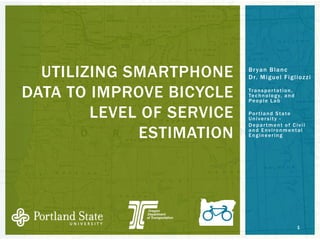 Bryan Blanc 
Dr. Miguel Figliozzi 
Transportation, Technology, and People Lab 
Portland State University - 
Department of Civil and Environmental Engineering 
UTILIZING SMARTPHONE DATA TO IMPROVE BICYCLE LEVEL OF SERVICE ESTIMATION 
1 
 