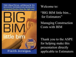 Welcome to: “ BIG BIM little bim...  for Estimators” Managing Construction Costs with BIM Thank you to the ASPE for helping make this presentation directly applicable to Estimators 