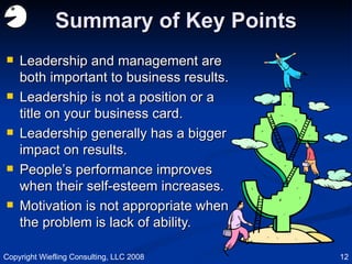 Summary of Key Points Leadership and management are both important to business results. Leadership is not a position or a title on your business card. Leadership generally has a bigger impact on results. People’s performance improves when their self-esteem increases. Motivation is not appropriate when the problem is lack of ability. Copyright Wiefling Consulting, LLC 2008 