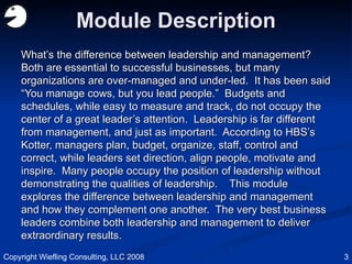 Module Description What’s the difference between leadership and management?  Both are essential to successful businesses, but many organizations are over-managed and under-led.  It has been said “You manage cows, but you lead people.”  Budgets and schedules, while easy to measure and track, do not occupy the center of a great leader’s attention.  Leadership is far different from management, and just as important.  According to HBS’s Kotter, managers plan, budget, organize, staff, control and correct, while leaders set direction, align people, motivate and inspire.  Many people occupy the position of leadership without demonstrating the qualities of leadership.  This module explores the difference between leadership and management and how they complement one another.  The very best business leaders combine both leadership and management to deliver extraordinary results.  Copyright Wiefling Consulting, LLC 2008 