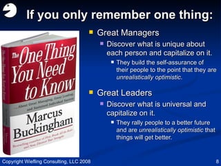 If you only remember one thing: Great Managers Discover what is unique about each person and capitalize on it. They build the self-assurance of their people to the point that they are  unrealistically optimistic . Great Leaders Discover what is universal and capitalize on it. They rally people to a better future and are  unrealistically optimistic  that things will get better. Copyright Wiefling Consulting, LLC 2008 
