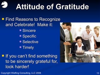 Attitude of Gratitude Find Reasons to Recognize and Celebrate!  Make it: Sincere Specific Selective Timely If you can’t find something to be sincerely grateful for, look harder! Copyright Wiefling Consulting, LLC 2008 