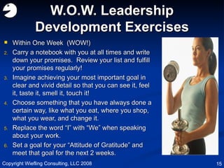 W.O.W. Leadership Development Exercises Within One Week  (WOW!) Carry a notebook with you at all times and write down your promises.  Review your list and fulfill your promises regularly! Imagine achieving your most important goal in clear and vivid detail so that you can see it, feel it, taste it, smell it, touch it! Choose something that you have always done a certain way, like what you eat, where you shop, what you wear, and change it. Replace the word “I” with “We” when speaking about your work. Set a goal for your “Attitude of Gratitude” and meet that goal for the next 2 weeks. Copyright Wiefling Consulting, LLC 2008 