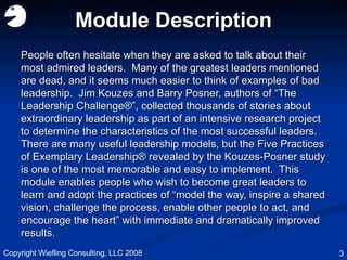 Module Description People often hesitate when they are asked to talk about their most admired leaders.  Many of the greatest leaders mentioned are dead, and it seems much easier to think of examples of bad leadership.  Jim Kouzes and Barry Posner, authors of “The Leadership Challenge®”, collected thousands of stories about extraordinary leadership as part of an intensive research project to determine the characteristics of the most successful leaders.  There are many useful leadership models, but the Five Practices of Exemplary Leadership® revealed by the Kouzes-Posner study is one of the most memorable and easy to implement.  This module enables people who wish to become great leaders to learn and adopt the practices of “model the way, inspire a shared vision, challenge the process, enable other people to act, and encourage the heart” with immediate and dramatically improved results.  Copyright Wiefling Consulting, LLC 2008 
