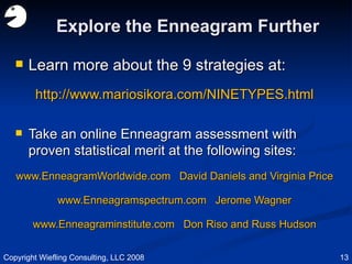 Explore the Enneagram Further Learn more about the 9 strategies at: http://www.mariosikora.com/NINETYPES.html Take an online Enneagram assessment with proven statistical merit at the following sites: www.EnneagramWorldwide.com  David Daniels and Virginia Price www.Enneagramspectrum.com  Jerome Wagner www.Enneagraminstitute.com  Don Riso and Russ Hudson Copyright Wiefling Consulting, LLC 2008 