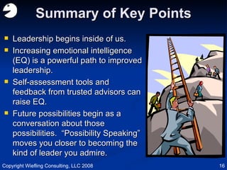 Summary of Key Points Leadership begins inside of us. Increasing emotional intelligence (EQ) is a powerful path to improved leadership. Self-assessment tools and feedback from trusted advisors can raise EQ. Future possibilities begin as a conversation about those possibilities.  “Possibility Speaking” moves you closer to becoming the kind of leader you admire. Copyright Wiefling Consulting, LLC 2008 