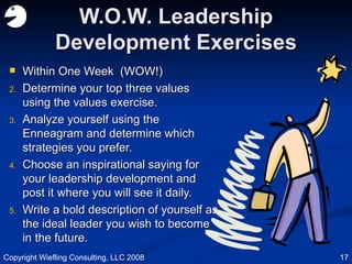 W.O.W. Leadership Development Exercises Within One Week  (WOW!) Determine your top three values using the values exercise. Analyze yourself using the Enneagram and determine which strategies you prefer. Choose an inspirational saying for your leadership development and post it where you will see it daily. Write a bold description of yourself as the ideal leader you wish to become in the future. Copyright Wiefling Consulting, LLC 2008 