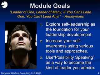 Module Goals Explore self-leadership as the foundation for your leadership development. Increase your self-awareness using various tools and approaches. Use“Possibility Speaking” as a way to become the kind of leader you admire. “ Leader of One, Leader of Many, If You Can't Lead One, You Can't Lead Any!”  - Anonymous Copyright Wiefling Consulting, LLC 2008 