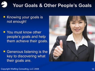 Your Goals & Other People’s Goals Knowing your goals is not enough! You must know other people’s goals and help them achieve their goals. Generous listening is the key to discovering what their goals are. Copyright Wiefling Consulting, LLC 2008 