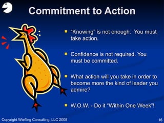 Commitment to Action “ Knowing” is not enough.  You must take action. Confidence is not required. You must be committed. What action will you take in order to become more the kind of leader you admire? W.O.W. - Do it “Within One Week”! Copyright Wiefling Consulting, LLC 2008 