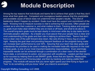 Module Description Among the top reasons that individuals and teams fail to achieve their goals is that they don’t know what their goals are.  Competent and courageous leaders assure that this predictable and avoidable cause of failure does not undermine their people’s results.  This kind of leadership doesn’t happen by accident. Goals must have the support and commitment of the team.  Knowing how to measure success is vital to achieving that success. Often people are unclear as to who their customer is, and what matters to them. Tracking status and progress vs. goals must make clear whether they are on track or off track, and what to do about it.  The overall long-term goals must be kept clearly in mind even while day to day tasks tend to dominate people’s attention.  As a leader you must assure that your people have a clear and vivid understanding of the goals and their role in helping to achieve them.  Teams that don’t have a clear view of the path forward slow down, like cars driving in heavy fog on a dark night.  Keeping the goal clear and providing frequent feedback on the progress being made can increase team performance by over 50%.  Assuring that your team has clear goals and understands the priorities to be used in making the inevitable trade-offs required on the road to those goals, is one of your most important leadership responsibilities.  Even seemingly impossible results can be achieved through a combination of a clear vision of the desired future state, a commitment to action, and execution with excellence.  Leaders set their teams up for success by helping them to set SMART goals, those that are Specific, Measurable, Actionable, Relevant and Time-bounded, and then by tracking and making visible their progress.  This module will assure that you never again spend your time trying to figure out “how” to do something until you know “what” you intend to accomplish. Copyright Wiefling Consulting, LLC 2008 