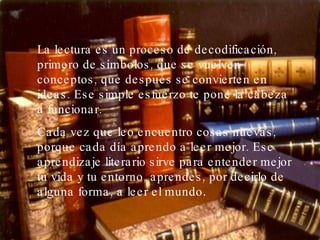 La lectura es un proceso de decodificación, primero de símbolos, que se vuelven conceptos, que después se convierten en ideas. Ese simple esfuerzo te pone la cabeza a funcionar.  Cada vez que leo encuentro cosas nuevas, porque cada día aprendo a leer mejor. Ese aprendizaje literario sirve para entender mejor tu vida y tu entorno, aprendes, por decirlo de alguna forma, a leer el mundo .  