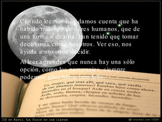 Cuando leemos nos damos cuenta que ha habido millones de seres humanos, que de una forma o de otra, han tenido que tomar decisiones como nosotros. Ver eso, nos ayuda a nosotros decidir.  Al leer aprendes que nunca hay una sólo opción, como los personajes, siempre podemos girar hacia otro lado.   