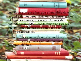 Los libros nos enseñan que el mundo existe más allá de nosotros. Existen diferentes países, diferentes culturas, diferentes formas de entender el mundo. Pero también nos enseña que los seres humanos somos más iguales de lo que imaginamos. La literatura es un espejo del mundo, y al vernos en espejo, nos entendemos mejor a nosotros mismos.   