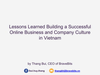 Lessons Learned Building a Successful 
Online Business and Company Culture 
in Vietnam 
by Thang Bui, CEO of BraveBits 
/bui.huy.thang thangbh@bravebits.vn 
 