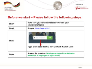 Seite 1
Implemented by
Before we start – Please follow the following steps:
Step 1
Make sure you have internet connection on your
smartphone/laptop
Step 2 Browse https://www.sli.do/
Step 3
Step 4
Answer the question: What percentage of the Malawian
workforce is employed in agriculture?
Type event code BBLGIZ here (no hash #) Click ‘Join’
 