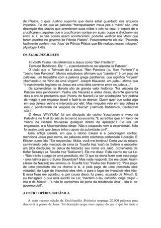 de Pilatos, o qual Justino supunha que devia estar guardado nos arquivos
imperiais. Ele diz que as palavras "'transpassaram meus pés e mãos" são uma
descrição dos cravos que prenderam suas mãos e pés na cruz; e depois de o
crucificarem, aqueles que o crucificaram sortearam suas roupas e dividiram-nas
entre si. E se tais coisas assim aconteceram, poderás verificar nos 'Atos' que
foram escritos no governo de Pôncio Pilatos". Posteriormente ele diz: "Poderás
facilmente conferir nos 'Atos' de Pôncio Pilatos que Ele realizou esses milagres"
(Apologia 1.48).

OS TALMUDES JUDEUS

     ToVdoth Yeshu. Há referência a Jesus como "Ben Pandera".
     Talmude Babilônico. Diz: "... e penduraram-no na véspera da Páscoa".
     O título que o Talmude dá a Jesus: "Ben Pandera (ou 'Ben Pantere')" e
"Jeshu ben Pandera". Muitos estudiosos afirmam que "pandera" é um jogo de
palavras, um trocadilho com a palavra grega panthenos, que significa "virgem"
chamando-o de "filho de uma virgem". Joseph Klausner. um judeu, afirma que
"o nascimento ilegítimo de Jesus era uma idéia corrente entre os judeus..."
     Os comentários na Baraila são de grande valor histórico: "Na véspera da
 Páscoa eles penduraram Yeshu (de Nazaré) e antes disso, durante quarenta
 dias o arauto proclamou que (Yeshu de Nazaré) ia ser apedrejado 'por prática
 de magia e por enganar Israel e fazê-lo se desviar. Quem quer que saiba algo
 em sua defesa venha e interceda por ele'. Mas ninguém veio em sua defesa e
 eles o penduraram na véspera da Páscoa" (Talmude Babilônico, Sanhedrim
 43a)".
     O Amoa 'W/a'("Ulla" foi um discípulo do rabino Youchanan e viveu na
 Palestina no final do século terceiro) acrescenta: "E acreditas que em favor de
 Yeshu de Nazaré houvesse qualquer direito de apelação? Ele era um
 enganador, e o Misericordioso disse: 'Não o pouparás nem o esconderás'. Não
 foi assim, pois que Jesus tinha o apoio da autoridade civil".
     Uma antiga Baraita, em que o rabino Eliezer é a personagem central,
menciona Jesus pelo nome. As palavras entre colchetes pertencem à citação. E
Eliezer quem fala: "Ele respondeu: Akiba, você me lembrou! Certa vez eu estava
caminhando pelo mercado de cima (a Tosefta traz 'rua') de Sefôris e encontrei
um (dos discípulos de Jesus de Nazaré); seu nome era Jacó, proveniente de
Kefar Sekanya (a Tosefta traz 'Sakkanin'). Ele me disse: Está escrito na tua Lei
- 'Não trarás a paga de uma prostituta, etc' O que se devia fazer com essa paga
- uma latrina para o Sumo Sacerdote? Mas nada respondi. Ele me disse: Assim
(Jesus de Nazaré) me ensinou (a Tosefta traz 'Yeshu ben Pantere'): 'Pela paga
de uma prostituta ela os chama a si, e pela paga de uma prostituta eles
voltarão'; do lugar de imundície eles vêm. e para o lugar de imundície eles irão.
E essa frase me agradou, e, por causa disso, fui preso, acusado de Minuth. E
eu transgredi o que está escrito na Lei; 'mantém o teu caminho longe daqui' -
isto é de Minuth - "e não te aproximes da porta da residência dela' - isto é, do
governo civil".

A ENCICLOPÉDIA BRITÂNICA

   A mais recente edição da Enciclopédia Britânica emprega 20.000 palavras para
descrever a pessoa de Jesus. Tal descrição ocupa mais espaço do que o que foi dado a
 