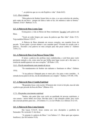 "...as palavras que eu vos são Espírito e vida." (João 6:63).
1.4.1 - Ela é criadora
"Pela palavra do Senhor foram feito os céus, e os seus exércitos de estrelas,
pelo sopro da sua boca... porque ele falou e tudo se fez, ele ordenou e tudo se firmou."
(Salmos 33:6,9 - Hebreus 11:3).
1.5 - A Palavra de Deus é como Água
Começamos a vida no Reino de Deus totalmente "lavados" pela palavra de
Deus.
"Vocês já estão limpos por causa da palavra que lhes falei" (João 15:3).
Veja também Efésios 5:25-27.
A Palavra de Deus plantada em nossos corações, nos mantém livres do
pecado. "Como pode o jovem manter o seu caminho puro? Vivendo de acordo com a
palavra... Escondi a tua palavra no meu coração para não pecar contra ti." (Salmos
119:9, 11).
1.6 - A Palavra de Deus é Luz Para as Nossas Vidas
E temos a palavra dos profetas mais estabelecidas, e será bom para vocês
prestarem atenção a ela, como uma luz que brilha num lugar escuro até o dia raiar e a
estrela da manhã aparecer em seus corações." (II Pedro 1:19).
1.6.1 - Ela dá entendimento num mundo de trevas
"Os mandamentos do Senhor são radiantes e iluminam os olhos." (Salmos
19:8).
"A tua palavra é lâmpada para os meus pés e luz para o meu caminho... A
entrada da tua palavra lá luz, ela dá entendimento aos simples." (Salmos 119:105, 130).
1.7 - A Palavra de Deus é Comida Espiritual
"Respondeu Jesus: está escrito: O homem não viverá só de pão, mas de toda
a palavra que procede da boca de Deus" (Mateus 4:4).
1.7.1 - Ela produz crescimento espiritual
"Irmãos, não pude falar com vocês na qualidade de pessoas espirituais, e
sim carnais - meros bebês em Cristo. Dei-lhes leite, e não alimento sólido, pois vocês
não estavam prontos para isto... (I Coríntios 3:1, 2) (ver I Pedro 2:2 e Efésios 4:12-15).
1.8 - A Palavra de Deus é uma Semente
Em Lucas 8:14,15, Jesus contou aos seus discípulos a parábola do
Semeador. No versículo 11 ele disse:
"A semente é a palavra de Deus." (ver Salmos 1:3 - Deus quer que sejamos
frutíferos). (ler II Coríntios 9:10).
 