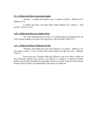 1.9 - A Palavra de Deus é como uma Espada
"Tomem .. a espada do Espírito, que é a palavra de Deus." (Efésios 6:17;
Hebreus 4:12).
A espada que Jesus usou para lutar contra Satanás foi a palavra... "está
escrito". (Lucas 4:1-14).
1.10 - A Palavra de Deus nos Ajuda a Orar
"Se vocês permanecerem em mim e as minhas palavras permanecerem em
vocês, peçam qualquer coisa que vocês quiserem, e lhe será dado. (João 15:7).
1.11 - A Palavra de Deus é Poderosa em Nós
"Portanto, todo aquele que ouve estas palavras e as pratica... edificou a sua
casa sobre a rocha... e veio o vento e deu contra aquela casa que não caiu..." (Mateus
7:24-27).
Jesus disse que o homem sábio que edificou a sua casa sobre a rocha era
uma ilustração daqueles que ouvem a sua palavra e a obedece. A palavra de Deus
produz um concreto (material de construção) interno em nossas vidas de forma tal que
ficamos firmes e fortes; não importando o que possa vir contra nós.
 