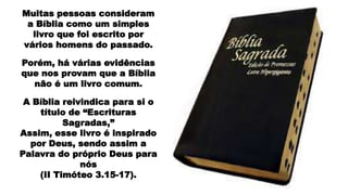 Muitas pessoas consideram
a Bíblia como um simples
livro que foi escrito por
vários homens do passado.
Porém, há várias evidências
que nos provam que a Bíblia
não é um livro comum.
A Bíblia reivindica para si o
título de “Escrituras
Sagradas,”
Assim, esse livro é inspirado
por Deus, sendo assim a
Palavra do próprio Deus para
nós
(II Timóteo 3.15-17).
 