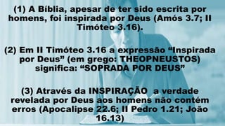 (1) A Bíblia, apesar de ter sido escrita por
homens, foi inspirada por Deus (Amós 3.7; II
Timóteo 3.16).
(2) Em II Timóteo 3.16 a expressão “Inspirada
por Deus” (em grego: THEOPNEUSTOS)
significa: “SOPRADA POR DEUS”
(3) Através da INSPIRAÇÃO a verdade
revelada por Deus aos homens não contém
erros (Apocalipse 22.6; II Pedro 1.21; João
16.13)
 
