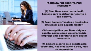 “A BÍBLIA FOI ESCRITA POR
HOMENS?”
(1) Sim! Deus usou cerca de 40
homens para registrar por escrito a
Sua Palavra.
(2) Eram homens “santos e inspirados
[movidos] pelo Espírito Santo”.
(3) Isso significa que Deus dirigiu a
escrita, assim como um empresário
emprega uma secretária para digitar
uma carta.
(4) Embora a carta seja escrita pela
secretária, não é da autoria dela, mas
do empresário.
 