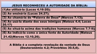 JESUS RECONHECEU A AUTORIDADE DA BÍBLIA:
(1)Ao utilizá-la (Lucas 4.16-20);
(2) Ao ensiná-la (Lucas 24.27);
(3) Ao chamá-la de “Palavra de Deus” (Marcos 7.13);
(4) Ao usá-la diante dos seus inimigos (Mateus 4.4; Lucas
20.17)
(5) Ao situá-la acima das tradições humanas (Marcos 7.7-9);
(6) Ao indicá-la como a única fonte de Autoridade (Mateus
21.42;Marcos 12.10,26).
A Bíblia é a completa revelação da vontade de Deus
(Deuteronômio 4.2; Provérbios 30.5,6).
 
