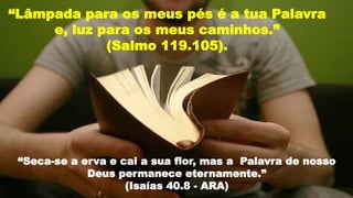 “Seca-se a erva e cai a sua flor, mas a Palavra de nosso
Deus permanece eternamente.”
(Isaías 40.8 - ARA)
“Lâmpada para os meus pés é a tua Palavra
e, luz para os meus caminhos.”
(Salmo 119.105).
 