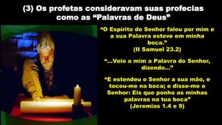 (3) Os profetas consideravam suas profecias
como as “Palavras de Deus”
“O Espírito do Senhor falou por mim e
a sua Palavra esteve em minha
boca.”
(II Samuel 23.2)
“...Veio a mim a Palavra do Senhor,
dizendo...”
“E estendeu o Senhor a sua mão, e
tocou-me na boca; e disse-me o
Senhor: Eis que ponho as minhas
palavras na tua boca”
(Jeremias 1.4 e 9)
 