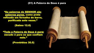 (01) A Palavra de Deus é pura
“As palavras do SENHOR são
palavras puras, como prata
refinada em fornalha de barro,
purificada sete vezes.”
(Salmo 12.6)
“Toda a Palavra de Deus é pura;
escudo é para os que confiam
nele.”
(Provérbios 30.5)
 