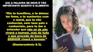 (02) A PALAVRA DE DEUS É TÃO
IMPORTANTE QUANTO O ALIMENTO
“Ele te humilhou, e te deixou
ter fome, e te sustentou com
o maná, que tu não
conhecias, nem teus pais o
conheciam, para te dar a
entender que não só de pão
viverá o homem, mas de tudo
o que procede da boca do
SENHOR viverá o homem.”
(Deuteronômio 8.3).
 