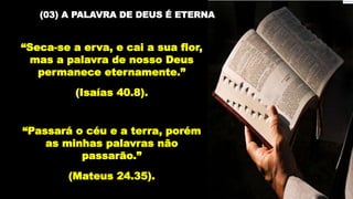 (03) A PALAVRA DE DEUS É ETERNA
“Seca-se a erva, e cai a sua flor,
mas a palavra de nosso Deus
permanece eternamente.”
(Isaías 40.8).
“Passará o céu e a terra, porém
as minhas palavras não
passarão.”
(Mateus 24.35).
 