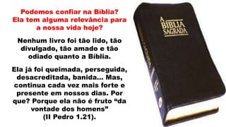 Podemos confiar na Bíblia?
Ela tem alguma relevância para
a nossa vida hoje?
Nenhum livro foi tão lido, tão
divulgado, tão amado e tão
odiado quanto a Bíblia.
Ela já foi queimada, perseguida,
desacreditada, banida... Mas,
continua cada vez mais forte e
presente em nossos dias. Por
que? Porque ela não é fruto “da
vontade dos homens”
(II Pedro 1.21).
 
