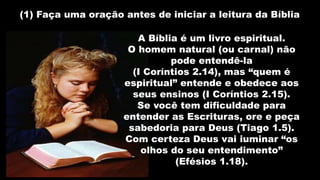(1) Faça uma oração antes de iniciar a leitura da Bíblia
A Bíblia é um livro espiritual.
O homem natural (ou carnal) não
pode entendê-la
(I Coríntios 2.14), mas “quem é
espiritual” entende e obedece aos
seus ensinos (I Coríntios 2.15).
Se você tem dificuldade para
entender as Escrituras, ore e peça
sabedoria para Deus (Tiago 1.5).
Com certeza Deus vai iuminar “os
olhos do seu entendimento”
(Efésios 1.18).
 