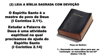 (2) LEIA A BÍBLIA SAGRADA COM DEVOÇÃO
O Espírito Santo é o
mestre do povo de Deus
(I Coríntios 2.11).
Estudar a Palavra de
Deus é uma atividade
espiritual na qual
precisamos da ajuda do
Espírito Santo
(I Coríntios 2.14)
Peça ao Senhor:
“... Desvenda os meus olhos para que eu
contemple as maravilhas da tua lei”
(Salmo 119.18)
 
