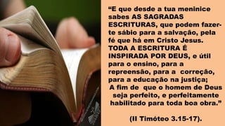 “E que desde a tua meninice
sabes AS SAGRADAS
ESCRITURAS, que podem fazer-
te sábio para a salvação, pela
fé que há em Cristo Jesus.
TODA A ESCRITURA É
INSPIRADA POR DEUS, e útil
para o ensino, para a
repreensão, para a correção,
para a educação na justiça;
A fim de que o homem de Deus
seja perfeito, e perfeitamente
habilitado para toda boa obra.”
(II Timóteo 3.15-17).
 