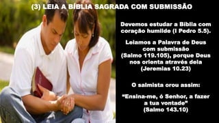 (3) LEIA A BÍBLIA SAGRADA COM SUBMISSÃO
Devemos estudar a Bíblia com
coração humilde (I Pedro 5.5).
Leiamos a Palavra de Deus
com submissão
(Salmo 119.105), porque Deus
nos orienta através dela
(Jeremias 10.23)
O salmista orou assim:
“Ensina-me, ó Senhor, a fazer
a tua vontade”
(Salmo 143.10)
 