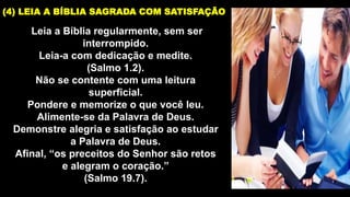 Leia a Bíblia regularmente, sem ser
interrompido.
Leia-a com dedicação e medite.
(Salmo 1.2).
Não se contente com uma leitura
superficial.
Pondere e memorize o que você leu.
Alimente-se da Palavra de Deus.
Demonstre alegria e satisfação ao estudar
a Palavra de Deus.
Afinal, “os preceitos do Senhor são retos
e alegram o coração.”
(Salmo 19.7).
(4) LEIA A BÍBLIA SAGRADA COM SATISFAÇÃO
 