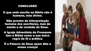 CONCLUSÃO
O que está escrito na Bíblia não é
humano, mas divino.
Não provém da interpretação
humana dos escritores, mas da
mente e da vontade de Deus.
A Igreja Adventista da Promessa
tem a Bíblia como a sua única
regra de fé e prática.
É a Palavra de Deus quem dita a
nossa crença!
 