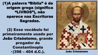 (1)A palavra “Bíblia” é de
origem grega (significa
“LIVROS”), não
aparece nas Escrituras
Sagradas.
(2) Esse vocábulo foi
primeiramente usado por
João Crisóstomo, grande
pregador de
Constantinopla
•(398 – 404 d.C.). João Crisóstomo
 