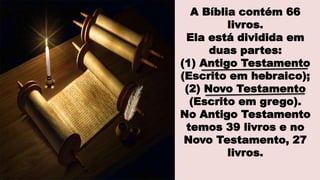 A Bíblia contém 66
livros.
Ela está dividida em
duas partes:
(1) Antigo Testamento
(Escrito em hebraico);
(2) Novo Testamento
(Escrito em grego).
No Antigo Testamento
temos 39 livros e no
Novo Testamento, 27
livros.
 
