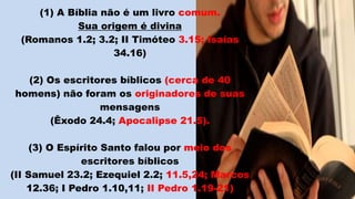 (1) A Bíblia não é um livro comum.
Sua origem é divina
(Romanos 1.2; 3.2; II Timóteo 3.15; Isaías
34.16)
(2) Os escritores bíblicos (cerca de 40
homens) não foram os originadores de suas
mensagens
(Êxodo 24.4; Apocalipse 21.5).
(3) O Espírito Santo falou por meio dos
escritores bíblicos
(II Samuel 23.2; Ezequiel 2.2; 11.5,24; Marcos
12.36; I Pedro 1.10,11; II Pedro 1.19-21)
 