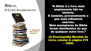 “A Bíblia é o livro mais
amplamente lido na
história.
É também, provavelmente o
que mais influência
exerceu.
Mais exemplares da Bíblia
foram distribuídos do que
de qualquer outro livro.”
(A Enciclopédia Mundial do
Livro, volume 2, página 219
– 1984)
 