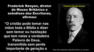 Frederick Kenyon, diretor
do Museu Britânico e
estudioso das Escrituras,
afirmou:
Frederick George Kenyon
https://en.wikipedia.org/wiki/Frederic_G._Kenyon
“O cristão pode tomar nas
mãos toda a Bíblia e dizer
sem temor ou hesitação
que tem nelas a verdadeira
Palavra de Deus,
transmitida sem perda
importante de geração a
 