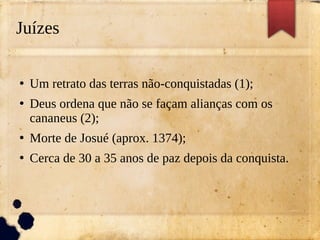 Juízes
●
Um retrato das terras não-conquistadas (1);
●
Deus ordena que não se façam alianças com os
cananeus (2);
●
Morte de Josué (aprox. 1374);
●
Cerca de 30 a 35 anos de paz depois da conquista.
 