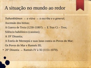 A situação no mundo ao redor
Tuthankhâmon → a viúva → o escriba e o general;
Ascensão dos hititas;
A Guerra de Troia (1230-1180?) → E Trus Ci – Tros;
Silêncio babilônico (cassitas);
A 19º Dinastia;
A Estela de Merneptá e suas lutas contra os Povos do Mar;
Os Povos do Mar e Ramsés III;
●
20º Dinastia → Ramsés IV à XI (1151-1070).
 