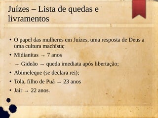 Juízes – Lista de quedas e
livramentos
●
O papel das mulheres em Juízes, uma resposta de Deus a
uma cultura machista;
●
Midianitas → 7 anos
→ Gideão → queda imediata após libertação;
●
Abimeleque (se declara rei);
●
Tola, filho de Puá → 23 anos
●
Jair → 22 anos.
 