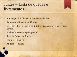 Juízes – Lista de quedas e
livramentos
●
A aparição dos filisteus e dos Povos do Mar;
●
Amonitas e filisteus → 18 anos
→ Jefté (filho de uma prostituta) → 6 anos (guerreiam contra
Efraim)
E a história do voto precipitado?
●
Ibsã, de Belém → 7 anos;
●
Elom → 10 anos;
●
Abdom → 8 anos.
 